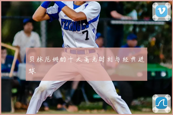 贝林厄姆的十大高光时刻与经典进球