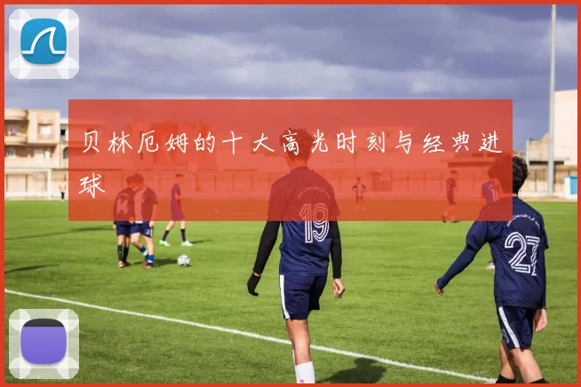 贝林厄姆的十大高光时刻与经典进球
