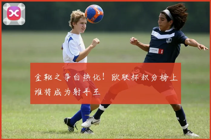 金靴之争白热化！欧联杯积分榜上谁将成为射手王