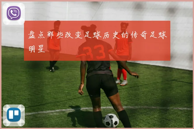 盘点那些改变足球历史的传奇足球明星