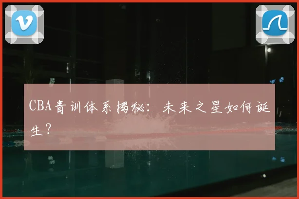 CBA青训体系揭秘:未来之星如何诞生?