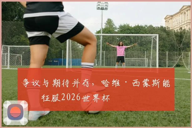 争议与期待并存，哈维·西蒙斯能否征服2026世界杯