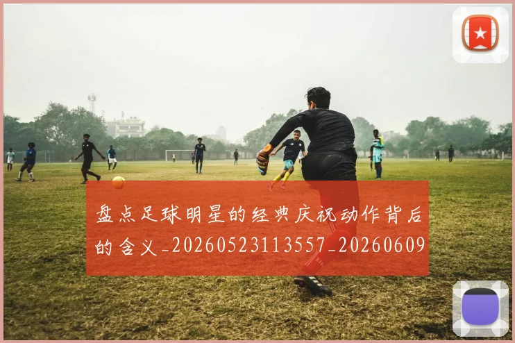 盘点足球明星的经典庆祝动作背后的含义_20260523113557_20260609234259
